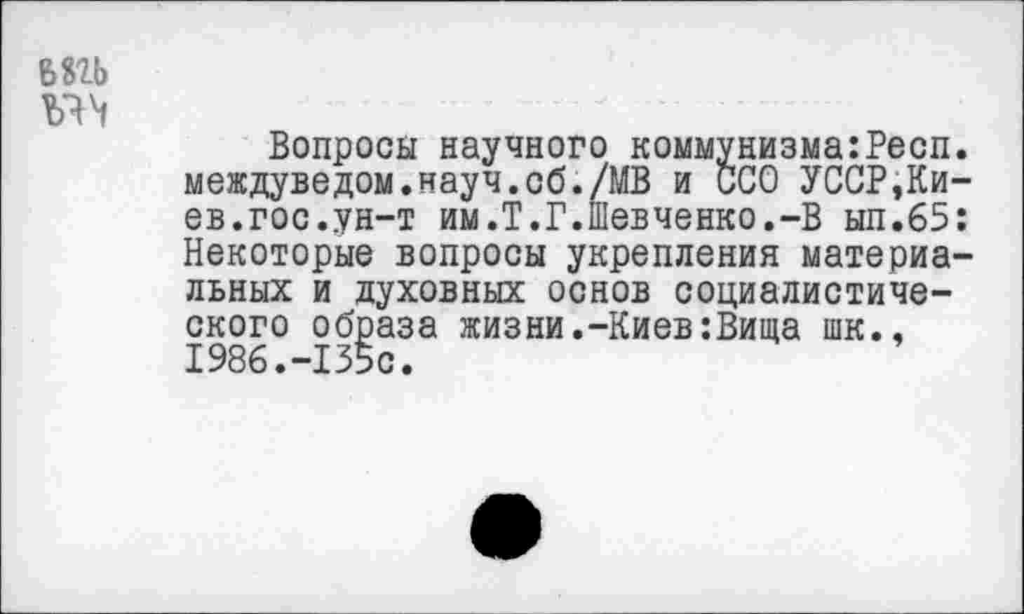 ﻿БШ
Vh
Вопросы научного коммунизма:Респ. междуведом.науч.об./МВ и ССО УССР,Киев.гос.ун-т им.Т.Г.Шевченко.-В ып.65: Некоторые вопросы укрепления материальных и духовных основ социалистического образа жизни.-Киев:Вища шк., 1986.-135с.